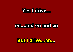 Yes I drive...

on...and on and on

But I drive...on...