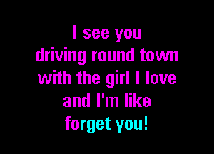 I see you
driving round town

with the girl I love
and I'm like
forget you!