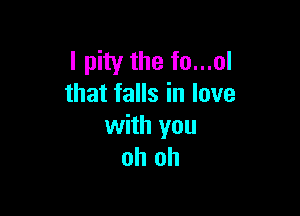 I pity the fo...ol
that falls in love

with you
oh oh