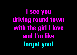 I see you
driving round town

with the girl I love
and I'm like
forget you!