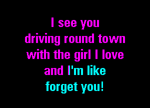 I see you
driving round town

with the girl I love
and I'm like
forget you!