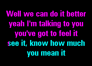Well we can do it better
yeah I'm talking to you
you've got to feel it
see it, know how much
you mean it
