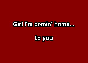 Girl I'm comin' home...

to you