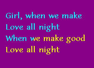 Girl, when we make
Love all night
When we make good

Love all night