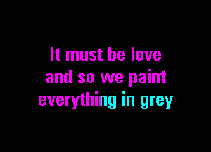 It must he love

and so we paint
everything in greyr