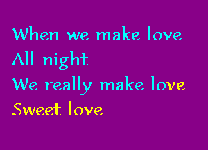 When we make love

All night

We really make love
Sweet love