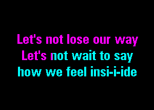 Let's not lose our way

Let's not wait to say
how we feel insi-i-ide