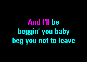 And I'll be

heggin' you baby
beg you not to leave