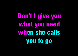 Don't I give you
what you need

when she calls
you to go
