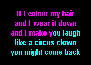 If I colour my hair
and I wear it down
and I make you laugh
like a circus clown
you might come back