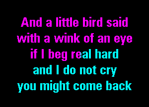 And a little bird said
with a wink of an eye
if I beg real hard
and I do not cry
you might come back