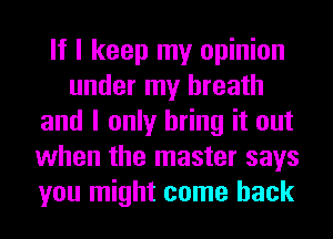 If I keep my opinion
under my breath
and I only bring it out
when the master says
you might come back