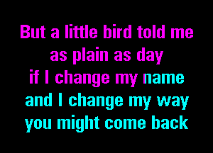 But a little bird told me
as plain as day
if I change my name
and I change my way
you might come back