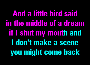 And a little bird said
in the middle of a dream
if I shut my mouth and
I don't make a scene
you might come back