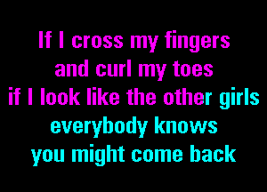 If I cross my fingers
and curl my toes
if I look like the other girls
everybody knows
you might come back