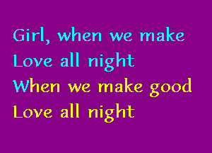 Girl, when we make
Love all night
When we make good

Love all night