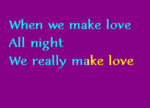 When we make love

All night

We really make love