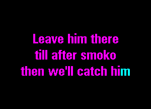 Leave him there

till after smoko
then we'll catch him