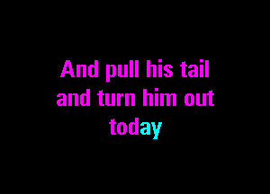 And pull his tail

and turn him out
today