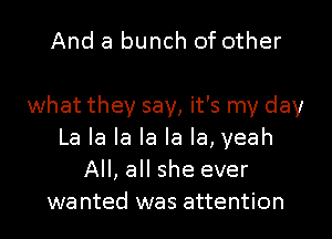 And a bunch of other

what they say, it's my day
La la la la la la, yeah
All, all she ever
wanted was attention