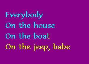 Everybody
On the house

On the boat
On the jeep, babe