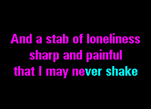 And a stab of loneliness

sharp and painful
that I may never shake