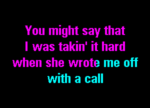 You might say that
I was takin' it hard

when she wrote me off
with a call