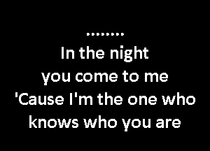 In the night

you come to me
'Cause I'm the one who
knows who you are