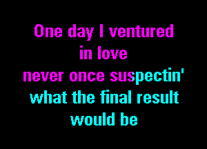 One day I ventured
in love

never once suspectin'
what the final result
would he