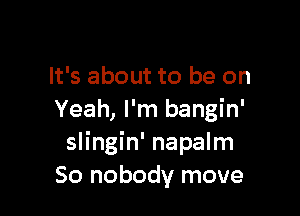 It's about to be on

Yeah, I'm bangin'
slingin' napalm
So nobody move