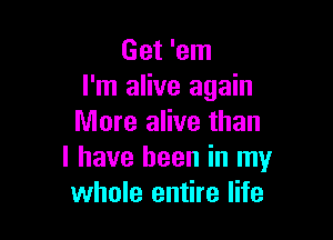 Get 'em
I'm alive again

More alive than
I have been in my
whole entire life