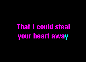 That I could steal

your heart away