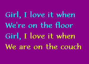 Girl, I love it when
We're on the floor

Girl, I love it when

We are on the couch