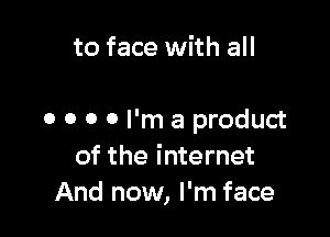 to face with all

0 o 0 0 I'm a product
of the internet
And now, I'm face