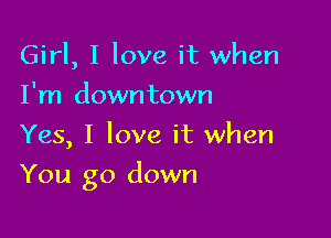 Girl, I love it when
I'm downtown
Yes, I love it when

You go down