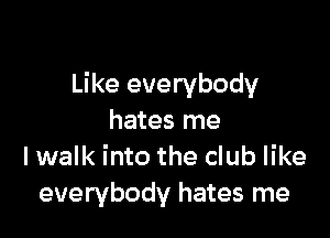 Like everybody

hates me
I walk into the club like
everybody hates me
