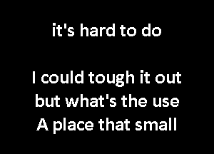 it's hard to do

I could tough it out
but what's the use
A place that small