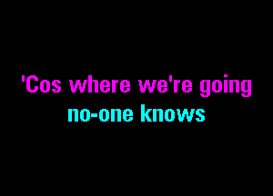 'Cos where we're going

no-one knows