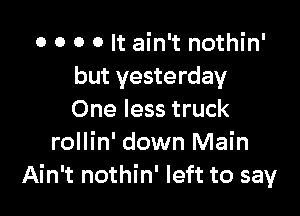 o o o o It ain't nothin'
but yesterday

One less truck
rollin' down Main
Ain't nothin' left to say