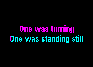 One was turning

One was standing still