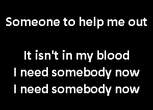 Someone to help me out

It isn't in my blood
I need somebody now
I need somebody now