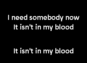 I need somebody now
It isn't in my blood

It isn't in my blood