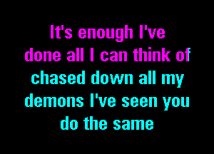 It's enough I've
done all I can think of

chased down all my
demons I've seen you
do the same