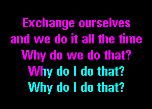 Exchange ourselves
and we do it all the time
Why do we do that?
Why do I do that?
Why do I do that?