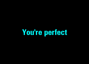 You're perfect