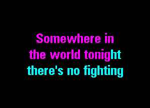 Somewhere in

the world tonight
there's no fighting