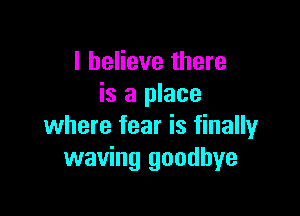 I believe there
is a place

where fear is finally
waving goodbye