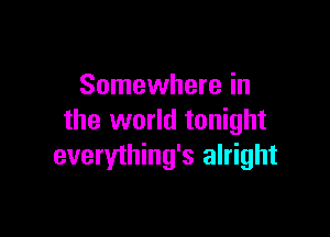 Somewhere in

the world tonight
everything's alright