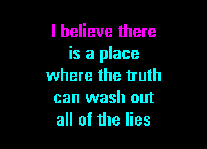 I believe there
is a place

where the truth
can wash out
all of the lies