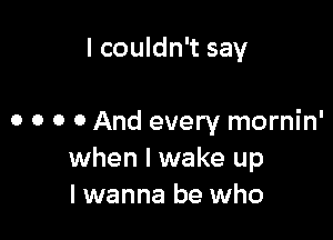 I couldn't say

0 0 0 0 And every mornin'
when I wake up
I wanna be who